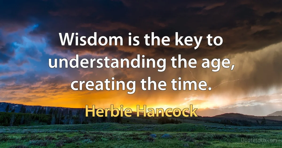 Wisdom is the key to understanding the age, creating the time. (Herbie Hancock)