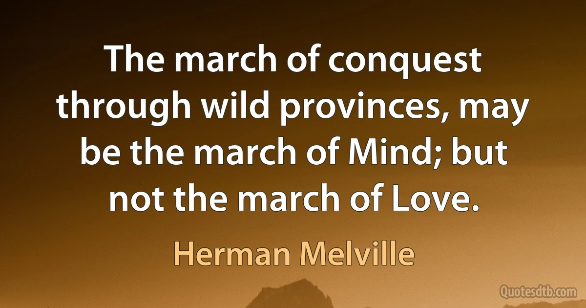 The march of conquest through wild provinces, may be the march of Mind; but not the march of Love. (Herman Melville)