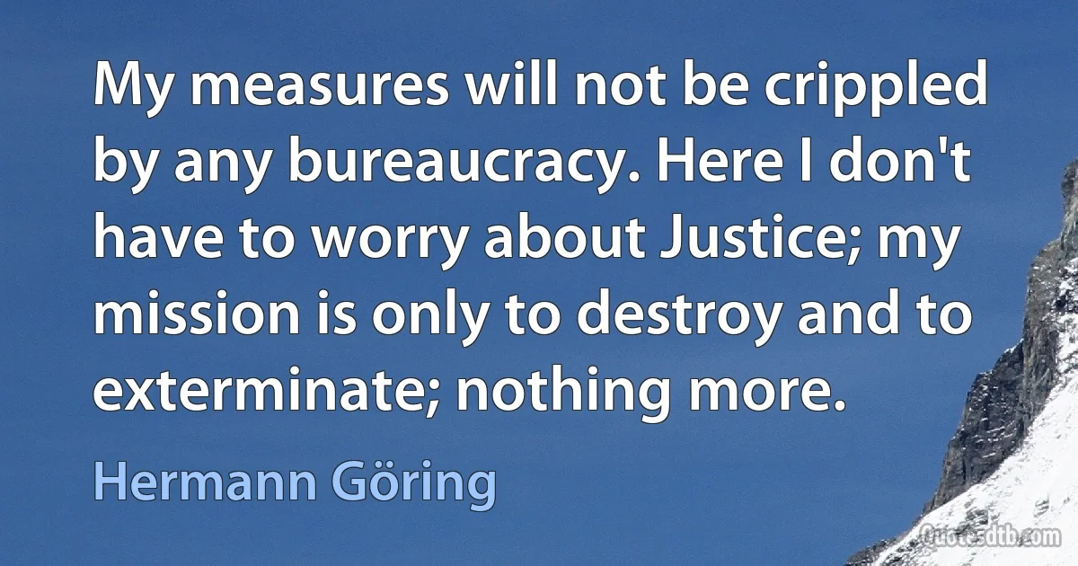 My measures will not be crippled by any bureaucracy. Here I don't have to worry about Justice; my mission is only to destroy and to exterminate; nothing more. (Hermann Göring)