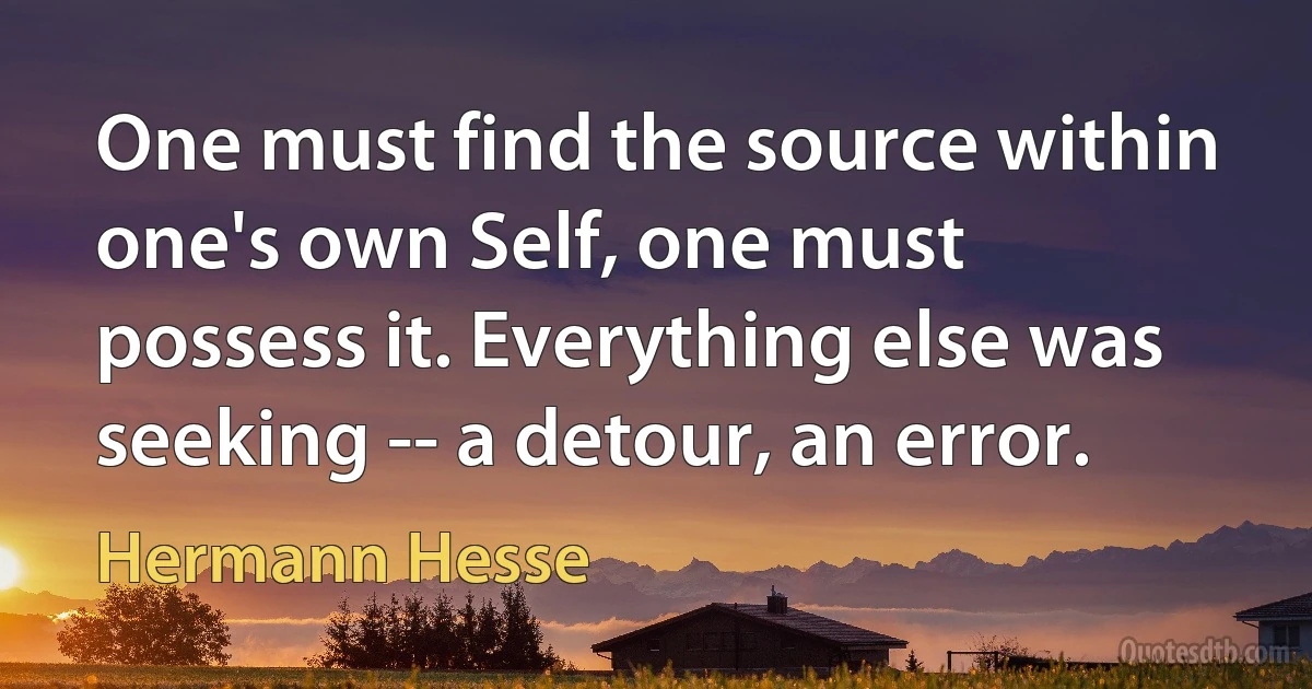 One must find the source within one's own Self, one must possess it. Everything else was seeking -- a detour, an error. (Hermann Hesse)