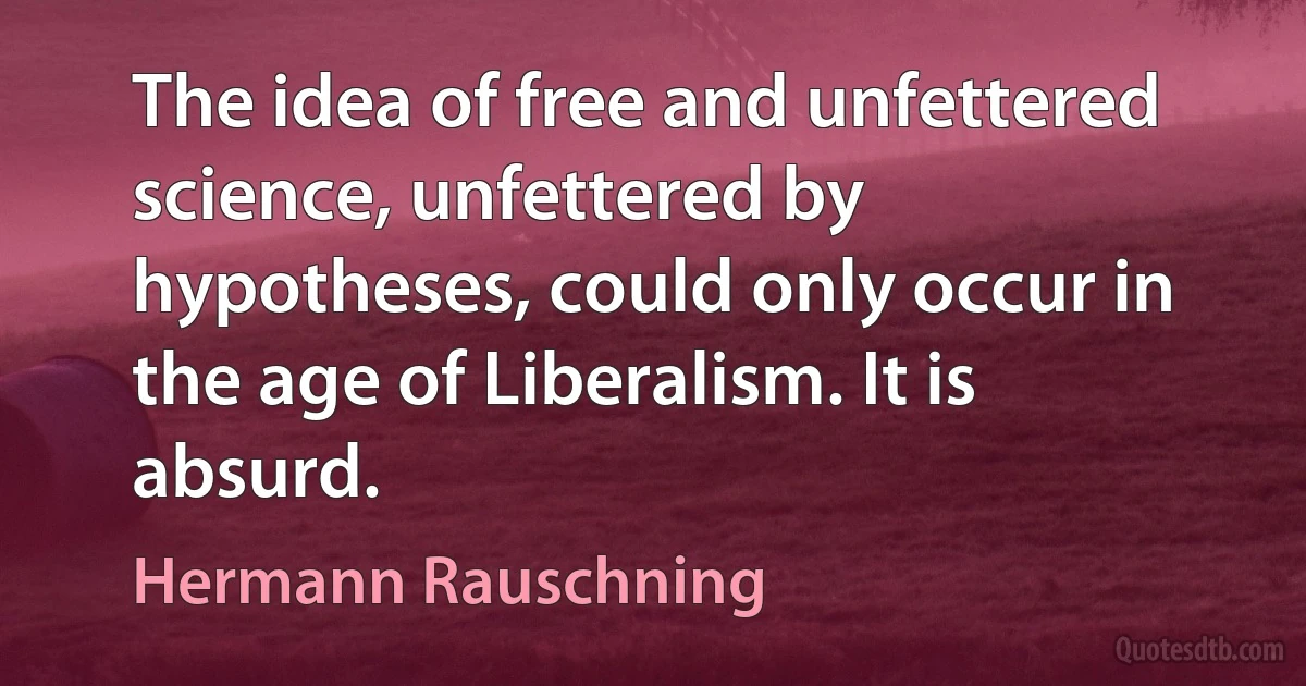 The idea of free and unfettered science, unfettered by hypotheses, could only occur in the age of Liberalism. It is absurd. (Hermann Rauschning)