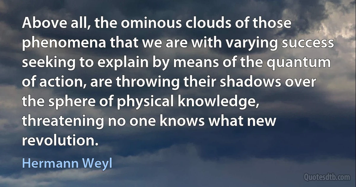 Above all, the ominous clouds of those phenomena that we are with varying success seeking to explain by means of the quantum of action, are throwing their shadows over the sphere of physical knowledge, threatening no one knows what new revolution. (Hermann Weyl)