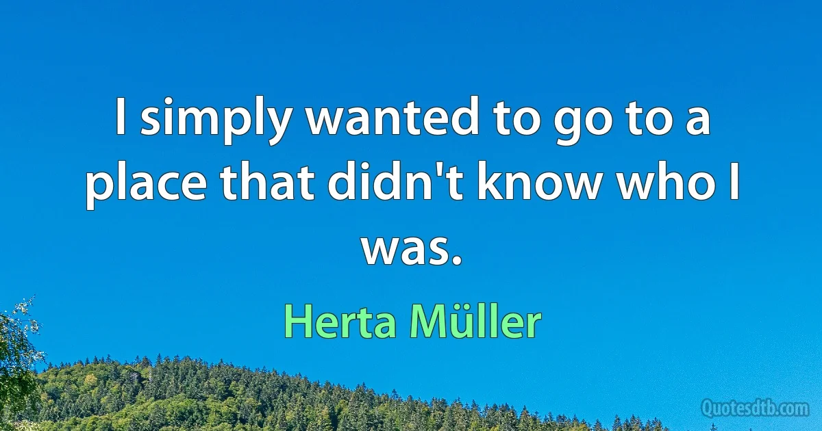 I simply wanted to go to a place that didn't know who I was. (Herta Müller)