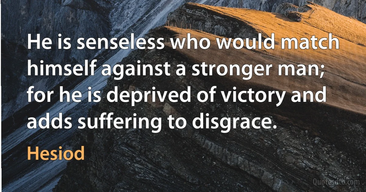 He is senseless who would match himself against a stronger man; for he is deprived of victory and adds suffering to disgrace. (Hesiod)