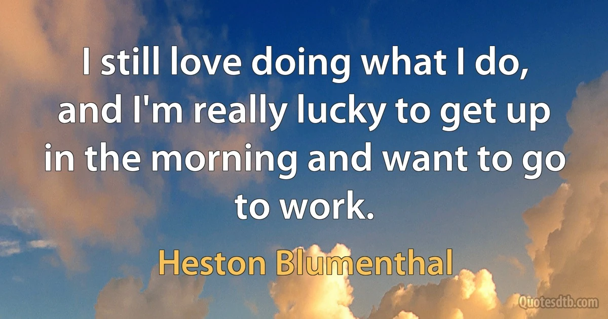 I still love doing what I do, and I'm really lucky to get up in the morning and want to go to work. (Heston Blumenthal)