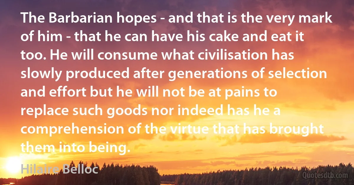 The Barbarian hopes - and that is the very mark of him - that he can have his cake and eat it too. He will consume what civilisation has slowly produced after generations of selection and effort but he will not be at pains to replace such goods nor indeed has he a comprehension of the virtue that has brought them into being. (Hilaire Belloc)