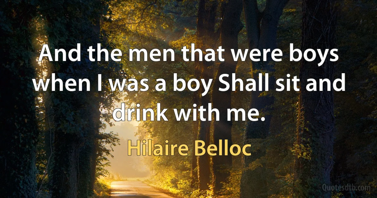 And the men that were boys when I was a boy Shall sit and drink with me. (Hilaire Belloc)