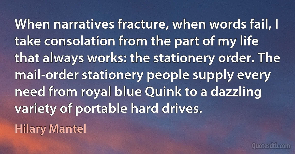 When narratives fracture, when words fail, I take consolation from the part of my life that always works: the stationery order. The mail-order stationery people supply every need from royal blue Quink to a dazzling variety of portable hard drives. (Hilary Mantel)