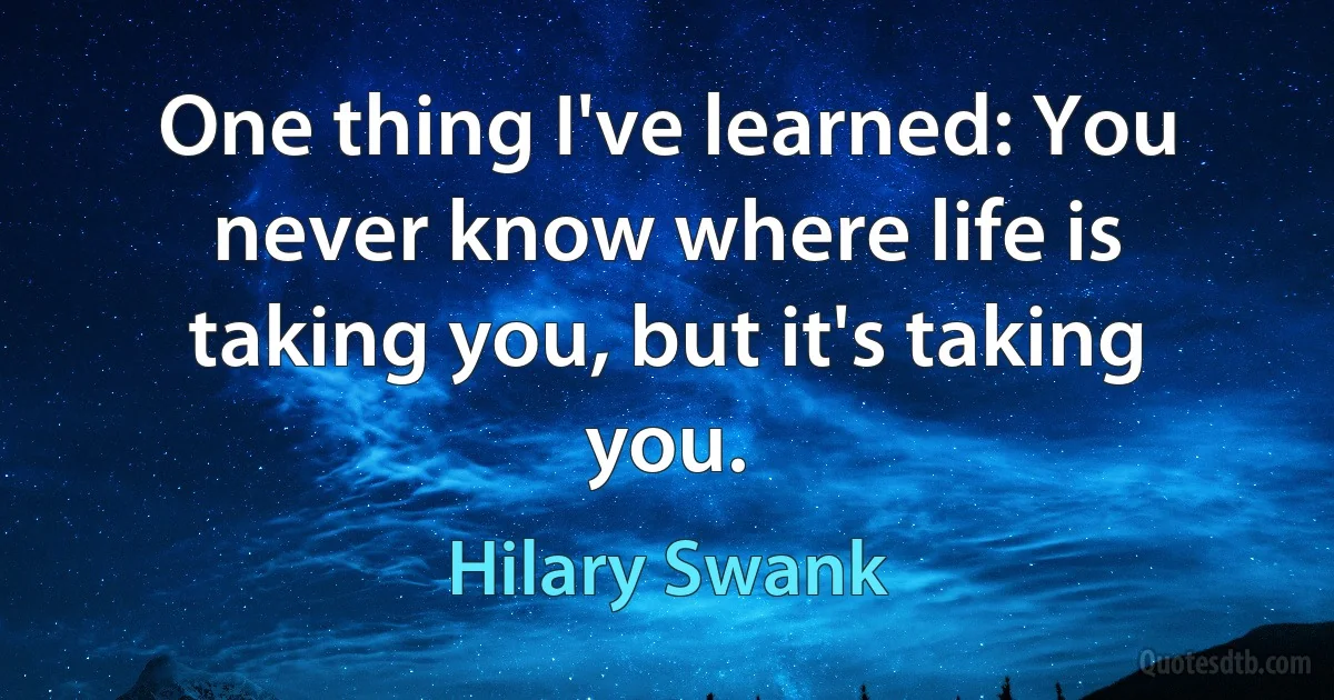 One thing I've learned: You never know where life is taking you, but it's taking you. (Hilary Swank)