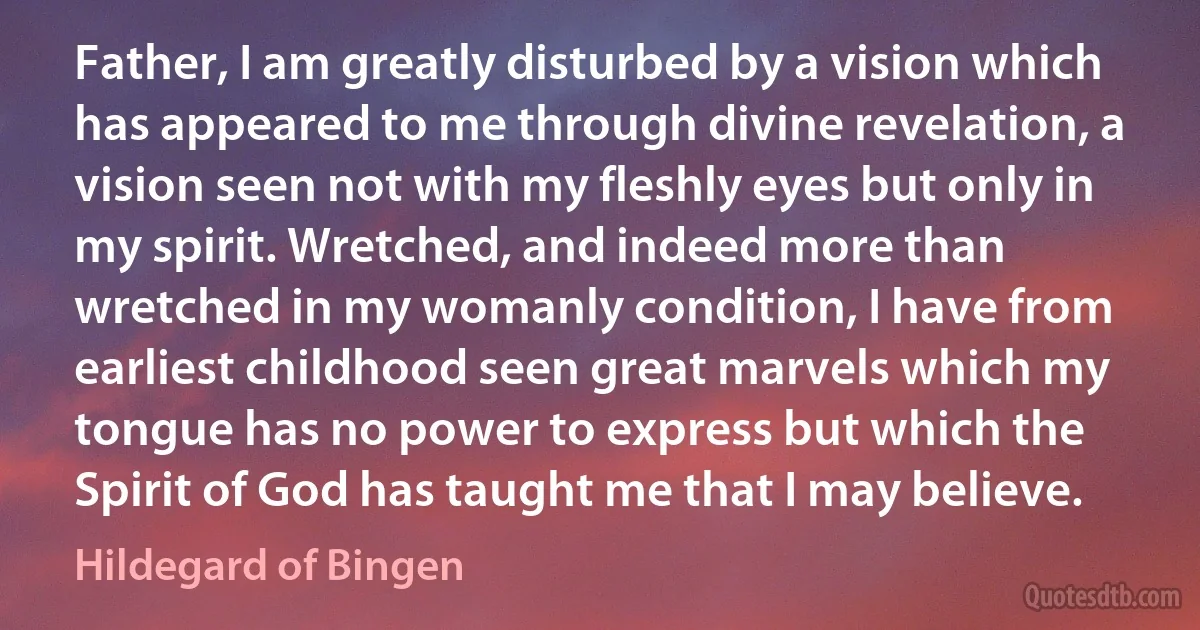 Father, I am greatly disturbed by a vision which has appeared to me through divine revelation, a vision seen not with my fleshly eyes but only in my spirit. Wretched, and indeed more than wretched in my womanly condition, I have from earliest childhood seen great marvels which my tongue has no power to express but which the Spirit of God has taught me that I may believe. (Hildegard of Bingen)