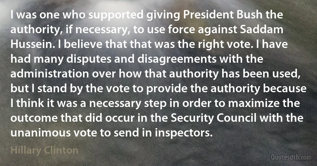 I was one who supported giving President Bush the authority, if necessary, to use force against Saddam Hussein. I believe that that was the right vote. I have had many disputes and disagreements with the administration over how that authority has been used, but I stand by the vote to provide the authority because I think it was a necessary step in order to maximize the outcome that did occur in the Security Council with the unanimous vote to send in inspectors. (Hillary Clinton)