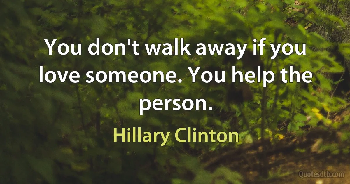 You don't walk away if you love someone. You help the person. (Hillary Clinton)