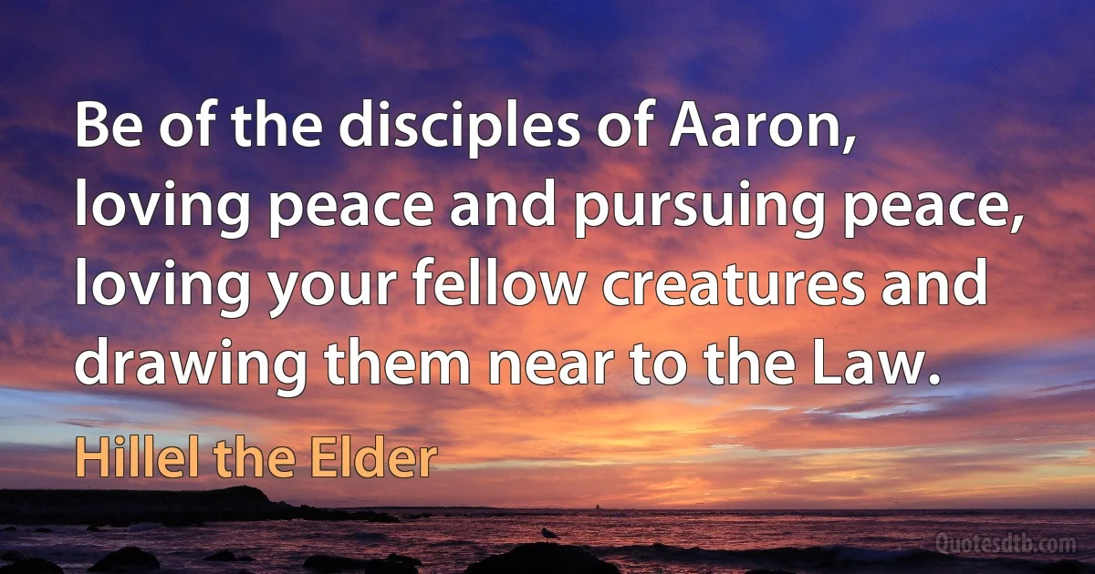 Be of the disciples of Aaron, loving peace and pursuing peace, loving your fellow creatures and drawing them near to the Law. (Hillel the Elder)