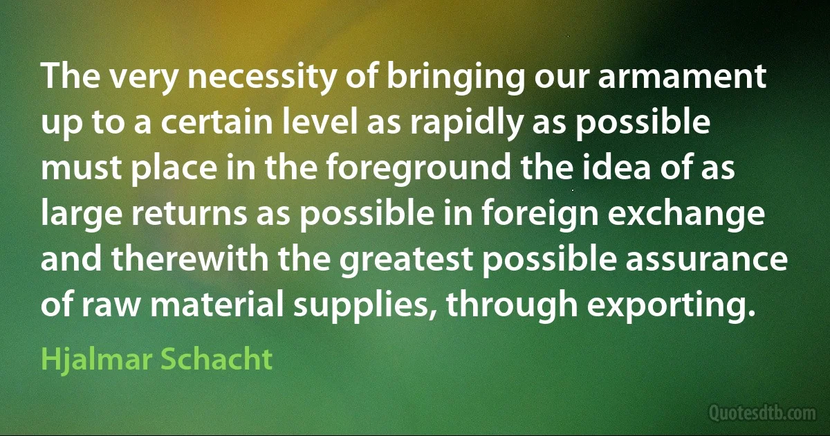 The very necessity of bringing our armament up to a certain level as rapidly as possible must place in the foreground the idea of as large returns as possible in foreign exchange and therewith the greatest possible assurance of raw material supplies, through exporting. (Hjalmar Schacht)