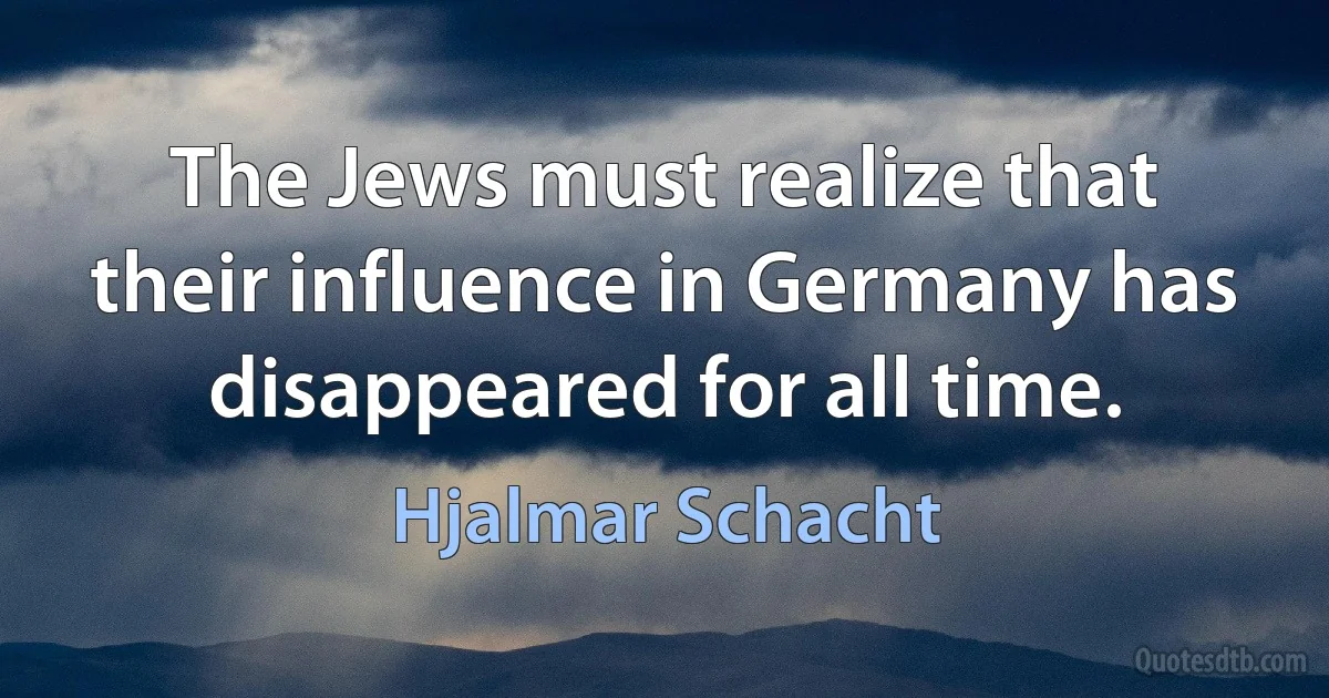 The Jews must realize that their influence in Germany has disappeared for all time. (Hjalmar Schacht)