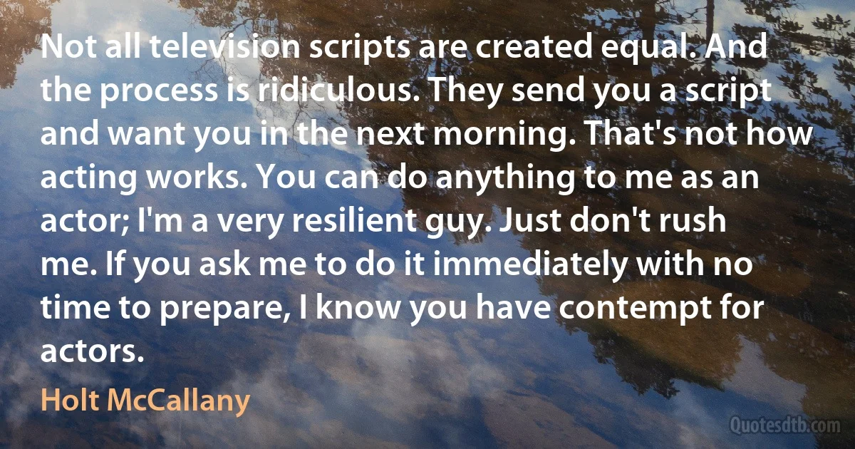 Not all television scripts are created equal. And the process is ridiculous. They send you a script and want you in the next morning. That's not how acting works. You can do anything to me as an actor; I'm a very resilient guy. Just don't rush me. If you ask me to do it immediately with no time to prepare, I know you have contempt for actors. (Holt McCallany)