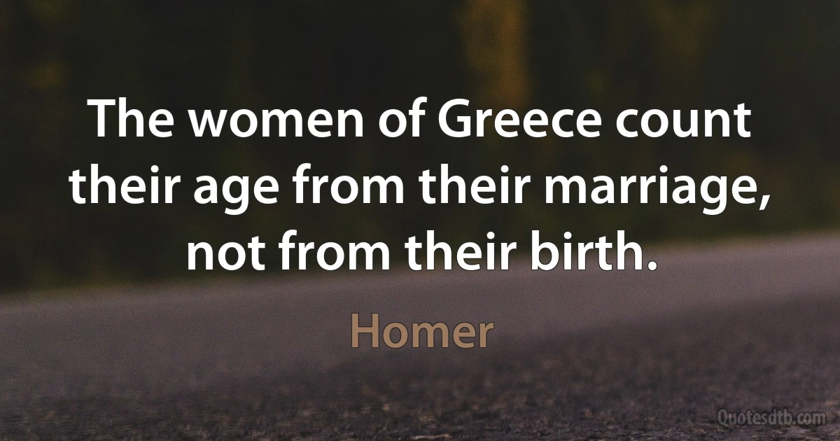 The women of Greece count their age from their marriage, not from their birth. (Homer)