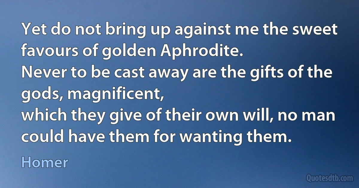 Yet do not bring up against me the sweet favours of golden Aphrodite.
Never to be cast away are the gifts of the gods, magnificent,
which they give of their own will, no man could have them for wanting them. (Homer)