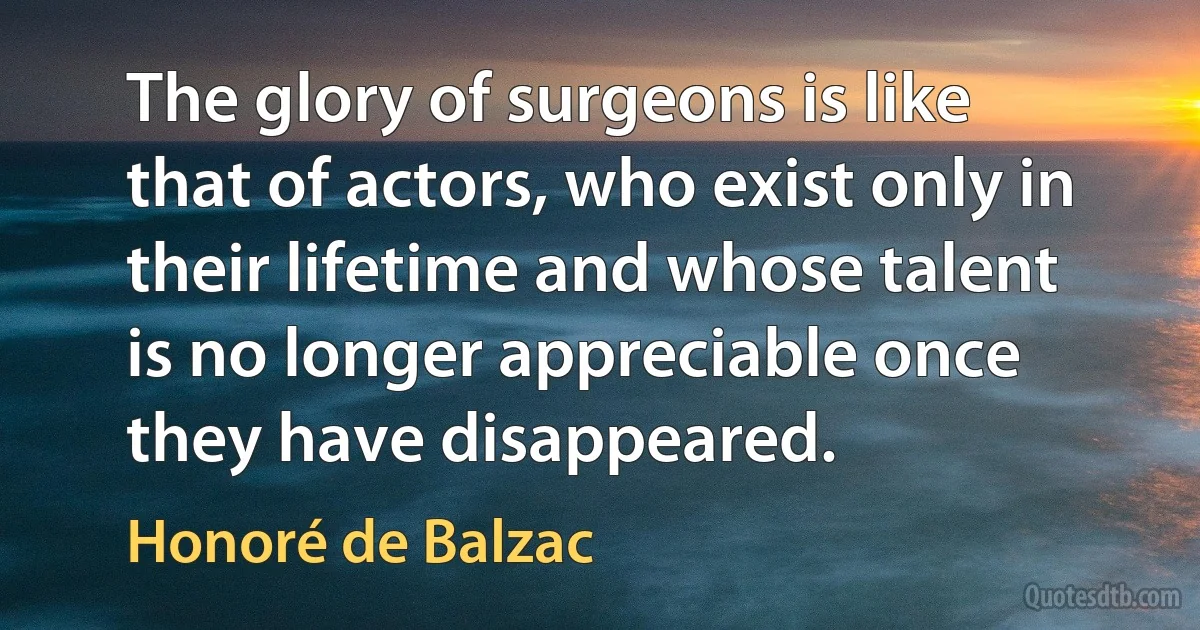 The glory of surgeons is like that of actors, who exist only in their lifetime and whose talent is no longer appreciable once they have disappeared. (Honoré de Balzac)