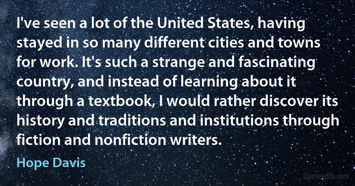 I've seen a lot of the United States, having stayed in so many different cities and towns for work. It's such a strange and fascinating country, and instead of learning about it through a textbook, I would rather discover its history and traditions and institutions through fiction and nonfiction writers. (Hope Davis)