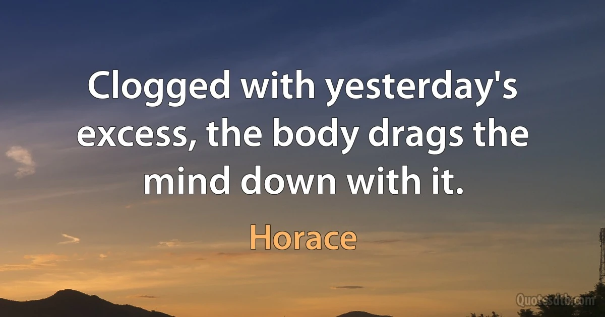 Clogged with yesterday's excess, the body drags the mind down with it. (Horace)