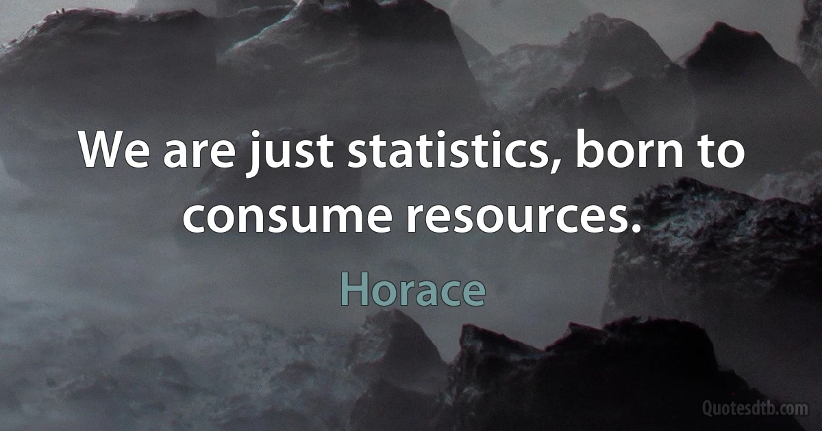 We are just statistics, born to consume resources. (Horace)