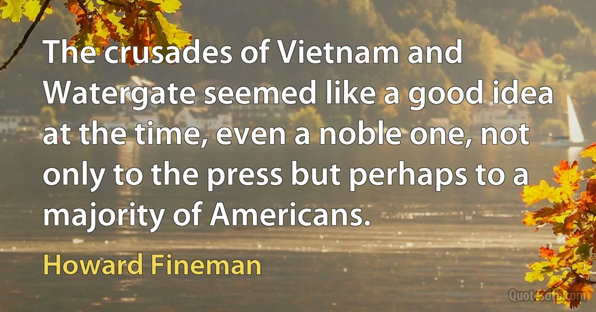 The crusades of Vietnam and Watergate seemed like a good idea at the time, even a noble one, not only to the press but perhaps to a majority of Americans. (Howard Fineman)