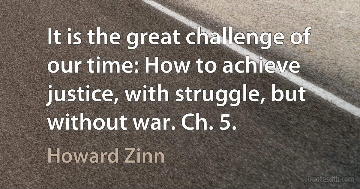 It is the great challenge of our time: How to achieve justice, with struggle, but without war. Ch. 5. (Howard Zinn)