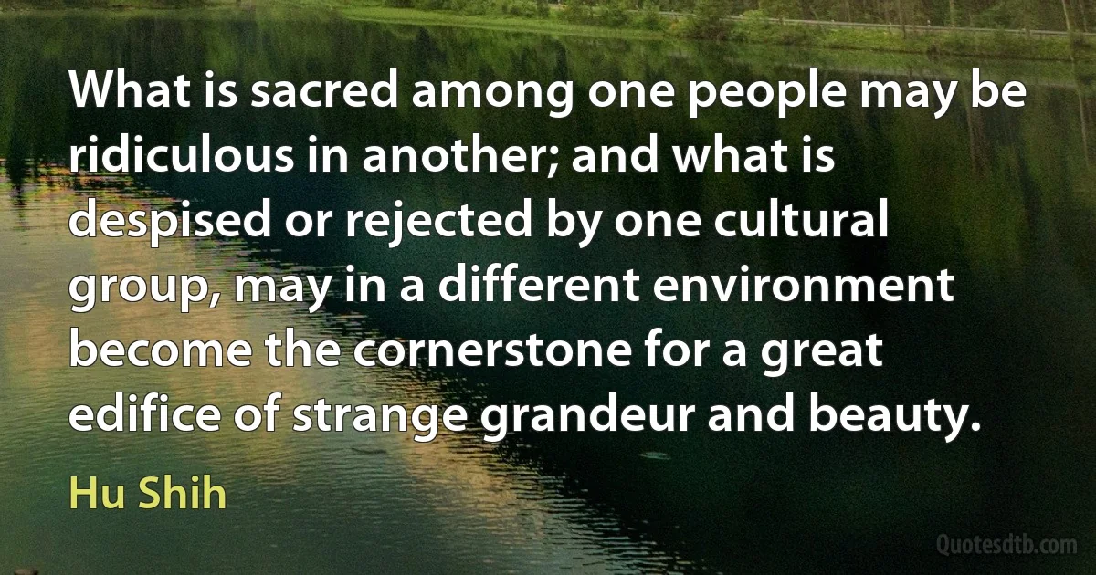 What is sacred among one people may be ridiculous in another; and what is despised or rejected by one cultural group, may in a different environment become the cornerstone for a great edifice of strange grandeur and beauty. (Hu Shih)