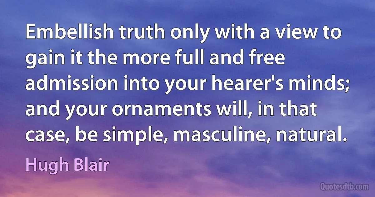 Embellish truth only with a view to gain it the more full and free admission into your hearer's minds; and your ornaments will, in that case, be simple, masculine, natural. (Hugh Blair)