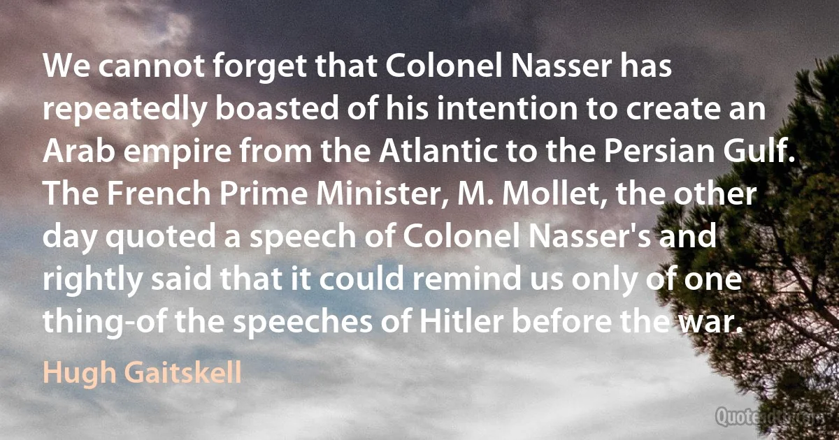 We cannot forget that Colonel Nasser has repeatedly boasted of his intention to create an Arab empire from the Atlantic to the Persian Gulf. The French Prime Minister, M. Mollet, the other day quoted a speech of Colonel Nasser's and rightly said that it could remind us only of one thing-of the speeches of Hitler before the war. (Hugh Gaitskell)