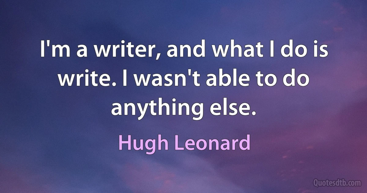 I'm a writer, and what I do is write. I wasn't able to do anything else. (Hugh Leonard)