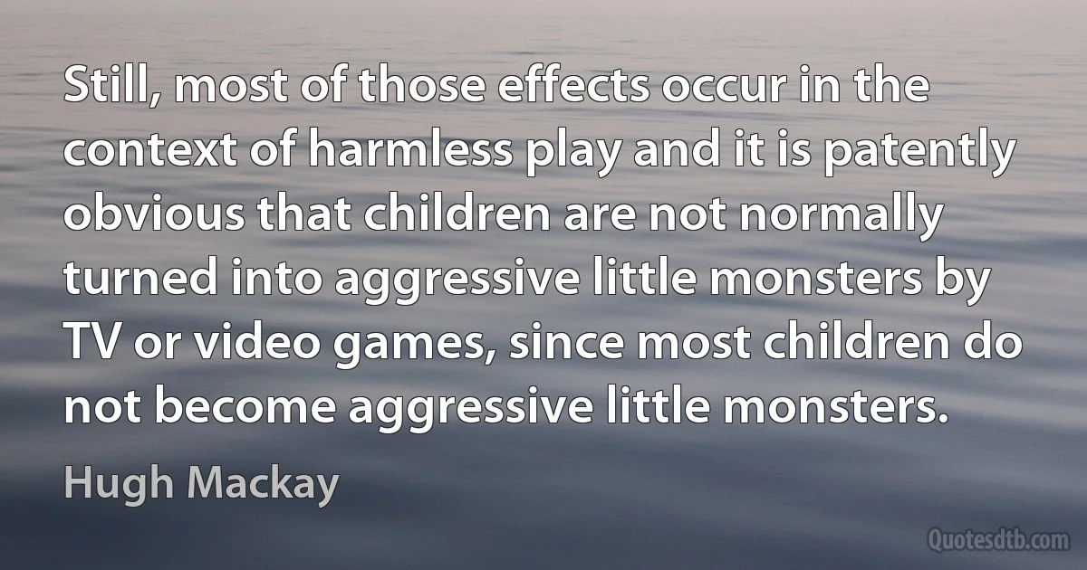 Still, most of those effects occur in the context of harmless play and it is patently obvious that children are not normally turned into aggressive little monsters by TV or video games, since most children do not become aggressive little monsters. (Hugh Mackay)