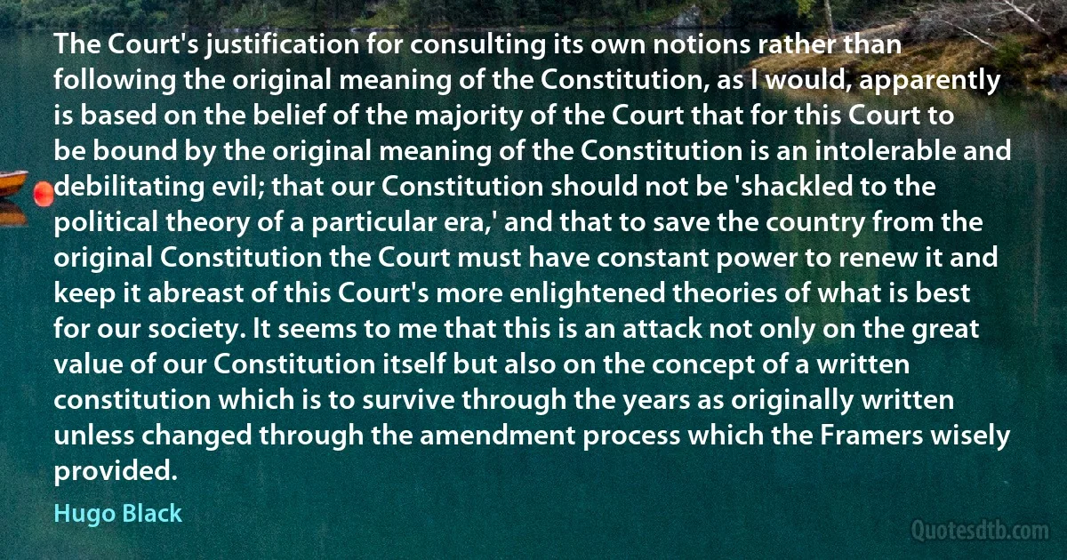 The Court's justification for consulting its own notions rather than following the original meaning of the Constitution, as I would, apparently is based on the belief of the majority of the Court that for this Court to be bound by the original meaning of the Constitution is an intolerable and debilitating evil; that our Constitution should not be 'shackled to the political theory of a particular era,' and that to save the country from the original Constitution the Court must have constant power to renew it and keep it abreast of this Court's more enlightened theories of what is best for our society. It seems to me that this is an attack not only on the great value of our Constitution itself but also on the concept of a written constitution which is to survive through the years as originally written unless changed through the amendment process which the Framers wisely provided. (Hugo Black)