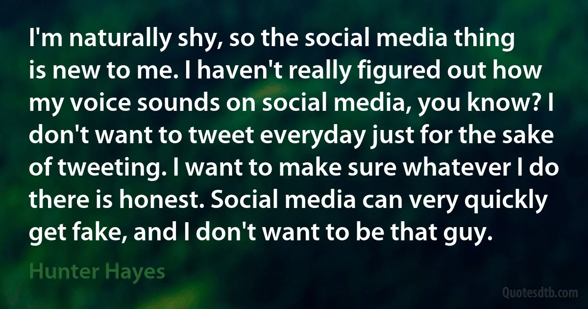 I'm naturally shy, so the social media thing is new to me. I haven't really figured out how my voice sounds on social media, you know? I don't want to tweet everyday just for the sake of tweeting. I want to make sure whatever I do there is honest. Social media can very quickly get fake, and I don't want to be that guy. (Hunter Hayes)