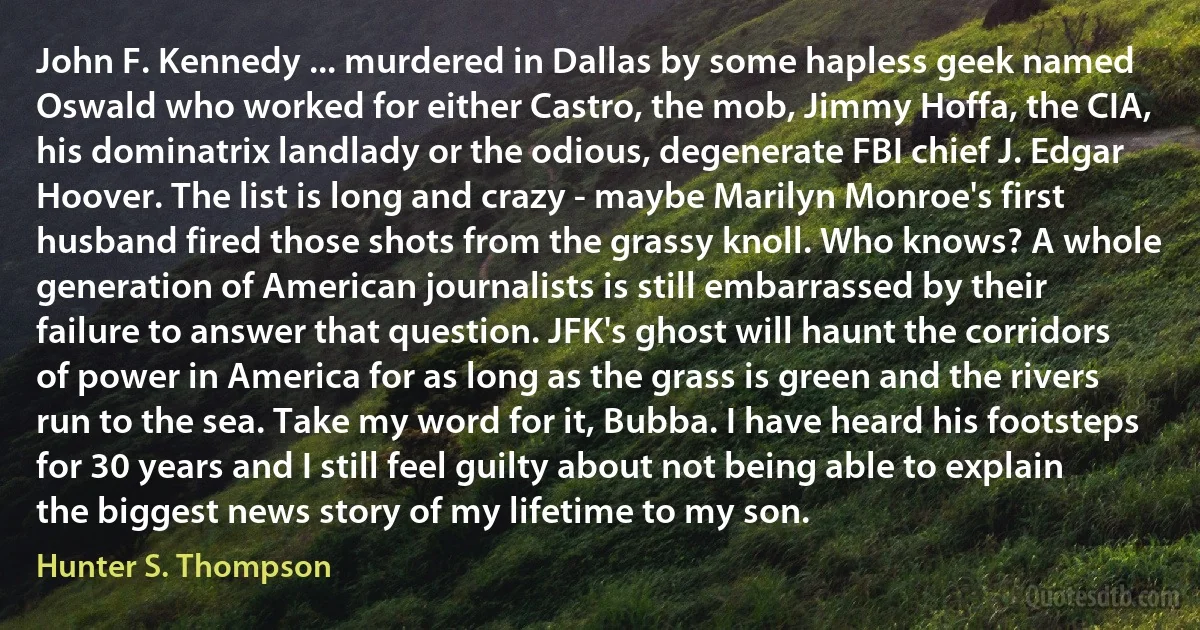 John F. Kennedy ... murdered in Dallas by some hapless geek named Oswald who worked for either Castro, the mob, Jimmy Hoffa, the CIA, his dominatrix landlady or the odious, degenerate FBI chief J. Edgar Hoover. The list is long and crazy - maybe Marilyn Monroe's first husband fired those shots from the grassy knoll. Who knows? A whole generation of American journalists is still embarrassed by their failure to answer that question. JFK's ghost will haunt the corridors of power in America for as long as the grass is green and the rivers run to the sea. Take my word for it, Bubba. I have heard his footsteps for 30 years and I still feel guilty about not being able to explain the biggest news story of my lifetime to my son. (Hunter S. Thompson)