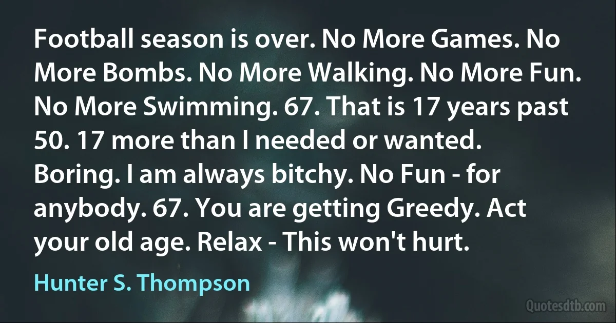 Football season is over. No More Games. No More Bombs. No More Walking. No More Fun. No More Swimming. 67. That is 17 years past 50. 17 more than I needed or wanted. Boring. I am always bitchy. No Fun - for anybody. 67. You are getting Greedy. Act your old age. Relax - This won't hurt. (Hunter S. Thompson)