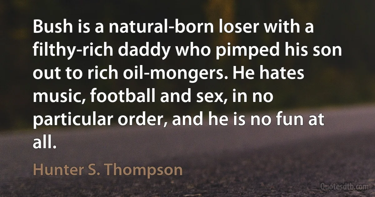 Bush is a natural-born loser with a filthy-rich daddy who pimped his son out to rich oil-mongers. He hates music, football and sex, in no particular order, and he is no fun at all. (Hunter S. Thompson)