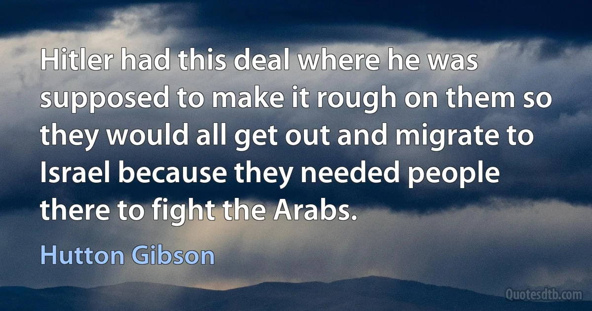 Hitler had this deal where he was supposed to make it rough on them so they would all get out and migrate to Israel because they needed people there to fight the Arabs. (Hutton Gibson)