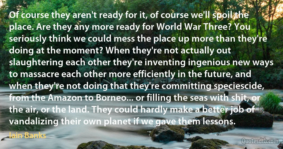 Of course they aren't ready for it, of course we'll spoil the place. Are they any more ready for World War Three? You seriously think we could mess the place up more than they're doing at the moment? When they're not actually out slaughtering each other they're inventing ingenious new ways to massacre each other more efficiently in the future, and when they're not doing that they're committing speciescide, from the Amazon to Borneo... or filling the seas with shit, or the air, or the land. They could hardly make a better job of vandalizing their own planet if we gave them lessons. (Iain Banks)