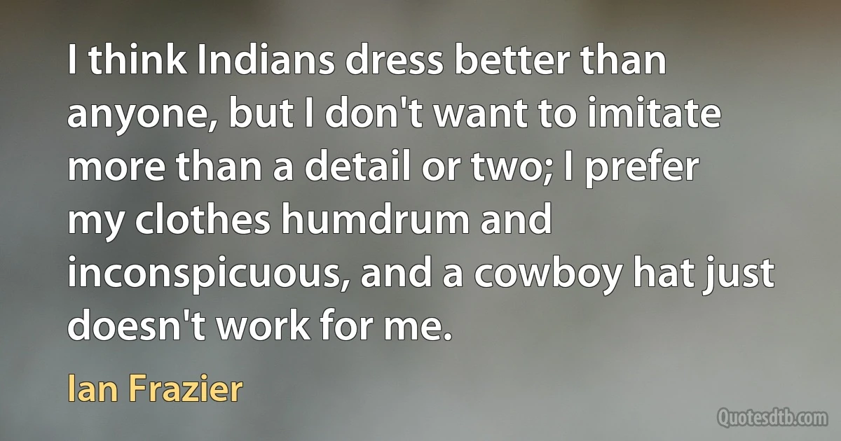 I think Indians dress better than anyone, but I don't want to imitate more than a detail or two; I prefer my clothes humdrum and inconspicuous, and a cowboy hat just doesn't work for me. (Ian Frazier)