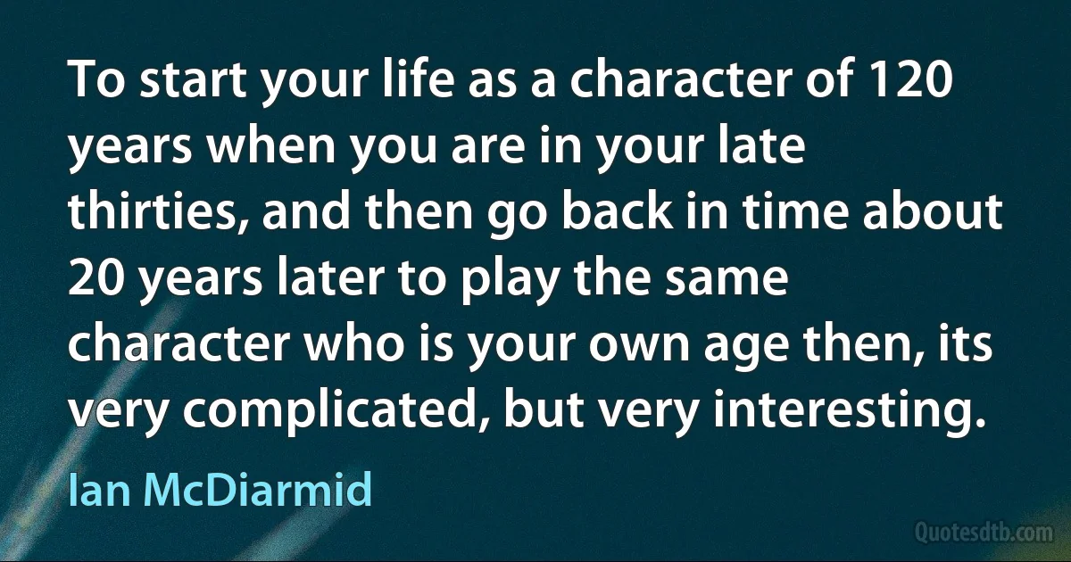 To start your life as a character of 120 years when you are in your late thirties, and then go back in time about 20 years later to play the same character who is your own age then, its very complicated, but very interesting. (Ian McDiarmid)