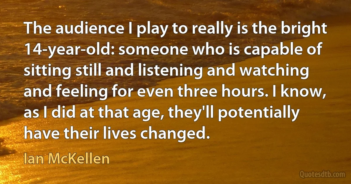 The audience I play to really is the bright 14-year-old: someone who is capable of sitting still and listening and watching and feeling for even three hours. I know, as I did at that age, they'll potentially have their lives changed. (Ian McKellen)