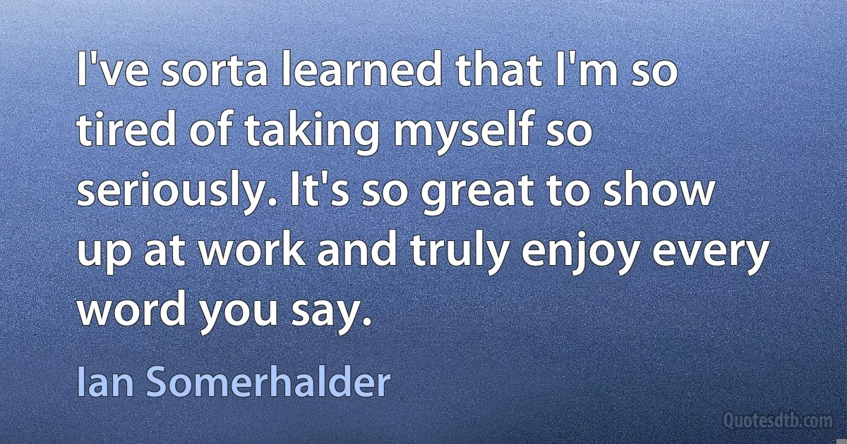 I've sorta learned that I'm so tired of taking myself so seriously. It's so great to show up at work and truly enjoy every word you say. (Ian Somerhalder)