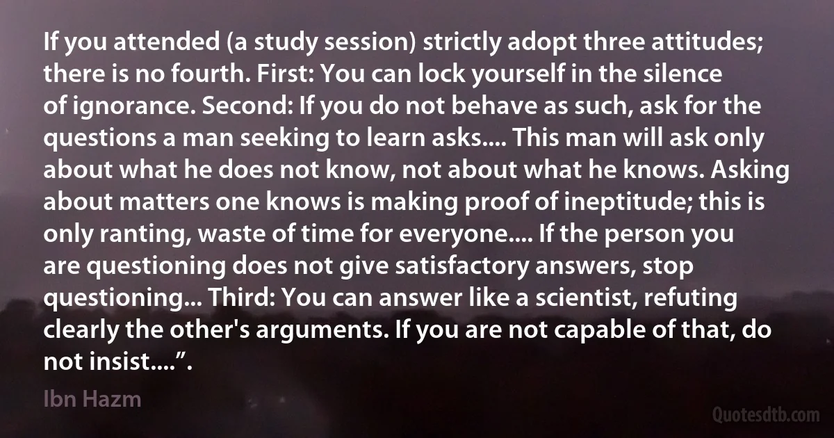 If you attended (a study session) strictly adopt three attitudes; there is no fourth. First: You can lock yourself in the silence of ignorance. Second: If you do not behave as such, ask for the questions a man seeking to learn asks.... This man will ask only about what he does not know, not about what he knows. Asking about matters one knows is making proof of ineptitude; this is only ranting, waste of time for everyone.... If the person you are questioning does not give satisfactory answers, stop questioning... Third: You can answer like a scientist, refuting clearly the other's arguments. If you are not capable of that, do not insist....”. (Ibn Hazm)