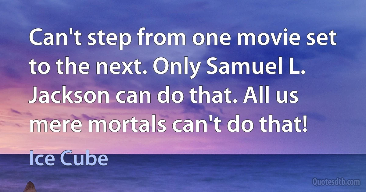 Can't step from one movie set to the next. Only Samuel L. Jackson can do that. All us mere mortals can't do that! (Ice Cube)