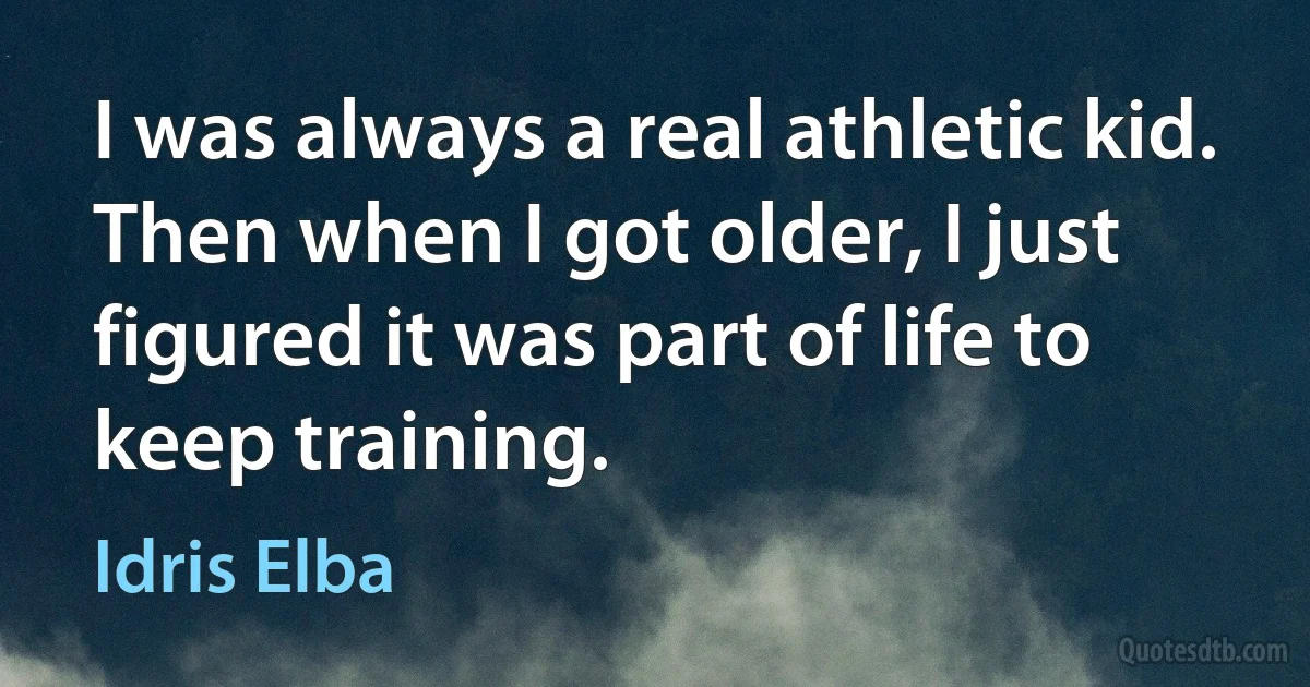 I was always a real athletic kid. Then when I got older, I just figured it was part of life to keep training. (Idris Elba)