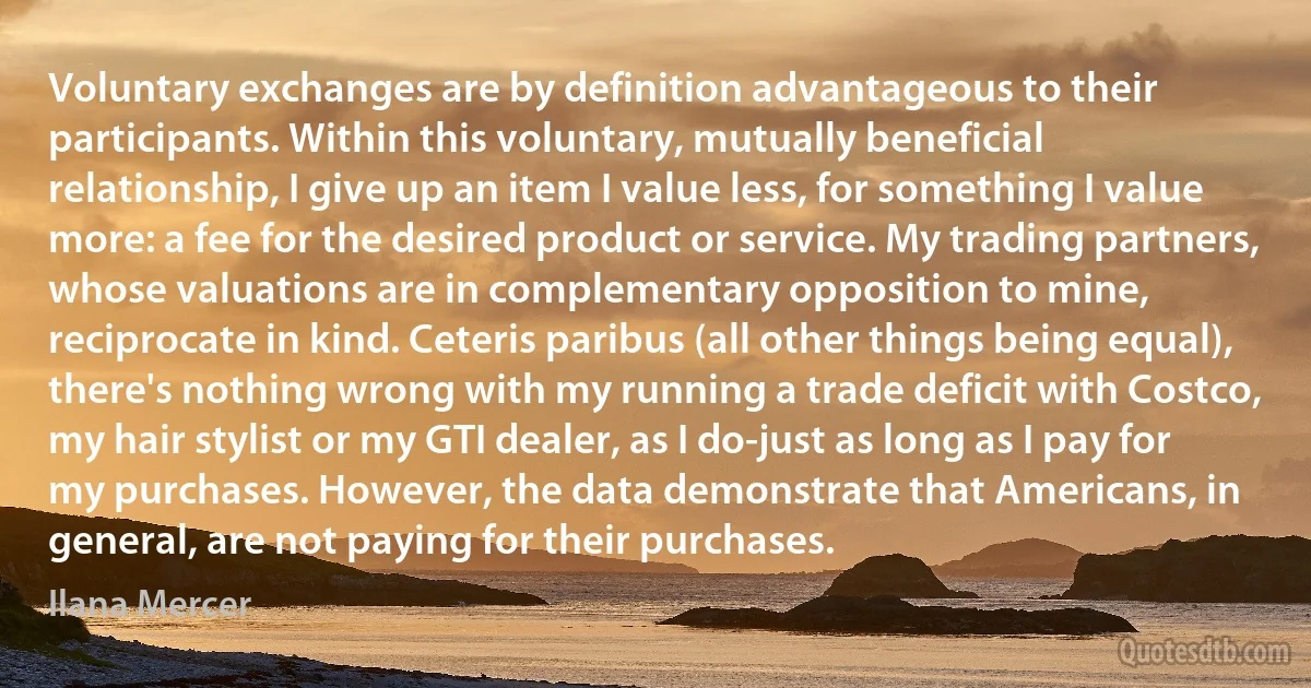 Voluntary exchanges are by definition advantageous to their participants. Within this voluntary, mutually beneficial relationship, I give up an item I value less, for something I value more: a fee for the desired product or service. My trading partners, whose valuations are in complementary opposition to mine, reciprocate in kind. Ceteris paribus (all other things being equal), there's nothing wrong with my running a trade deficit with Costco, my hair stylist or my GTI dealer, as I do-just as long as I pay for my purchases. However, the data demonstrate that Americans, in general, are not paying for their purchases. (Ilana Mercer)