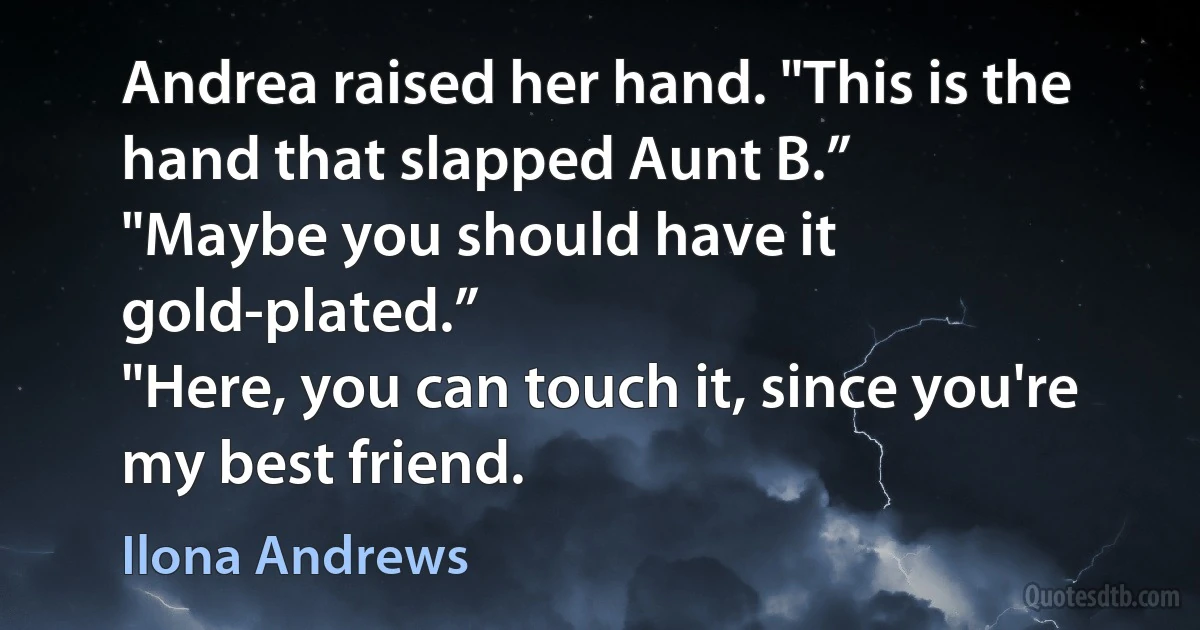 Andrea raised her hand. "This is the hand that slapped Aunt B.”
"Maybe you should have it gold-plated.”
"Here, you can touch it, since you're my best friend. (Ilona Andrews)