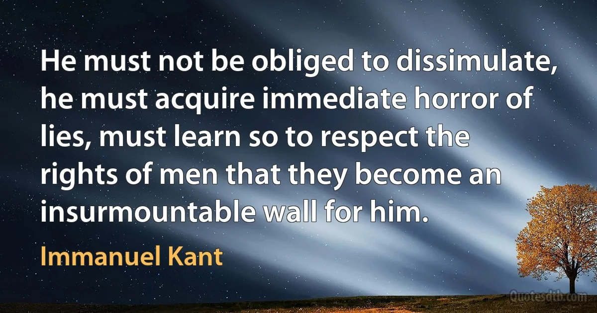 He must not be obliged to dissimulate, he must acquire immediate horror of lies, must learn so to respect the rights of men that they become an insurmountable wall for him. (Immanuel Kant)